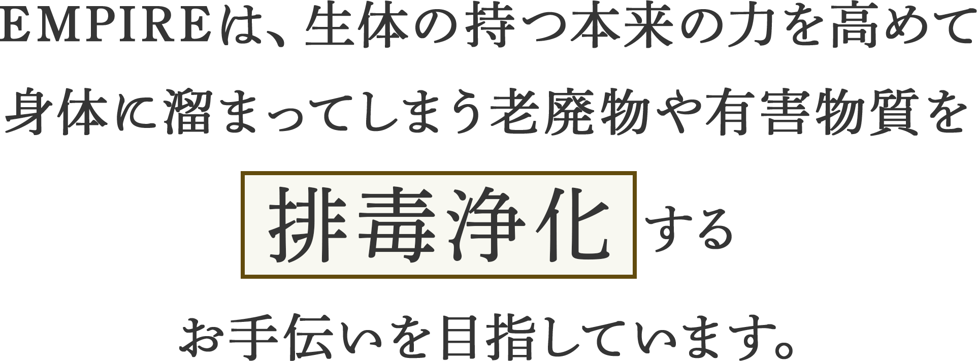 Empireは、生体の持つ本来の力を高めて身体に溜まってしまう老廃物や有害物質を排毒浄化するお手伝いを目指しています。