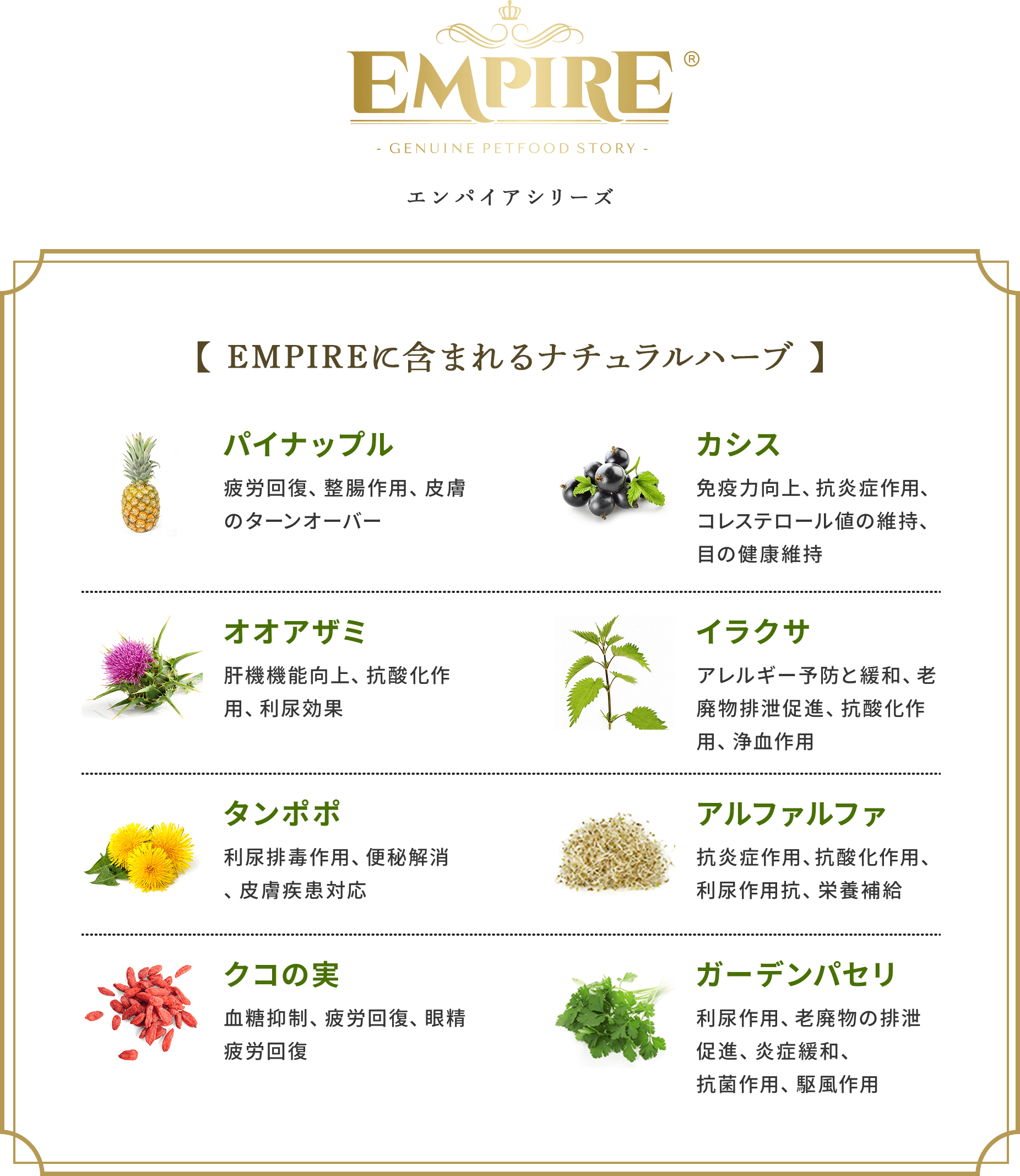 Empireシリーズ【Empireに含まれるナチュラルハーブ】パイナップル:疲労回復、整腸作用、皮膚のターンオーバー カシス:免疫力向上、抗炎症作用、コレステロール値の維持、目の健康維持 オオアザミ:肝機機能向上、抗酸化作用、利尿効果 イラクサ:アレルギー予防と緩和、老廃物排泄促進、抗酸化作用、浄血作用 タンポポ:利尿排毒作用、便秘解消、皮膚疾患対応 アルファルファ:抗炎症作用、抗酸化作用、利尿作用抗、栄養補給 クコの実:血糖抑制、疲労回復、眼精疲労回復 ガーデンパセリ:利尿作用、老廃物の排泄促進、炎症緩和、抗菌作用、駆風作用